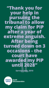 Citizens Advice South Gloucestershire client feedback - “Thank you for your help in pursuing the tribunal to allow my claim for PIP after a year of extreme anguish. After being turned down on 3 occasions - the court have awarded my PIP until 2028!”